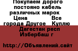 Покупаем дорого постояно кабель различных марок  › Цена ­ 60 000 - Все города Другое » Куплю   . Дагестан респ.,Избербаш г.